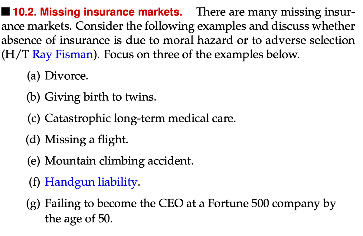 10.2. Missing insurance markets. There are many missing insur-
ance markets. Consider the following examples and discuss whether
absence of insurance is due to moral hazard or to adverse selection
(H/T Ray Fisman). Focus on three of the examples below.
(a) Divorce.
(b) Giving birth to twins.
(c) Catastrophic long-term medical care.
(d) Missing a flight.
(e) Mountain climbing accident.
(f) Handgun liability.
(g) Failing to become the CEO at a Fortune 500 company by
the age of 50.