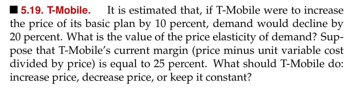 5.19. T-Mobile. It is estimated that, if T-Mobile were to increase
the price of its basic plan by 10 percent, demand would decline by
20 percent. What is the value of the price elasticity of demand? Sup-
pose that T-Mobile's current margin (price minus unit variable cost
divided by price) is equal to 25 percent. What should T-Mobile do:
increase price, decrease price, or keep it constant?