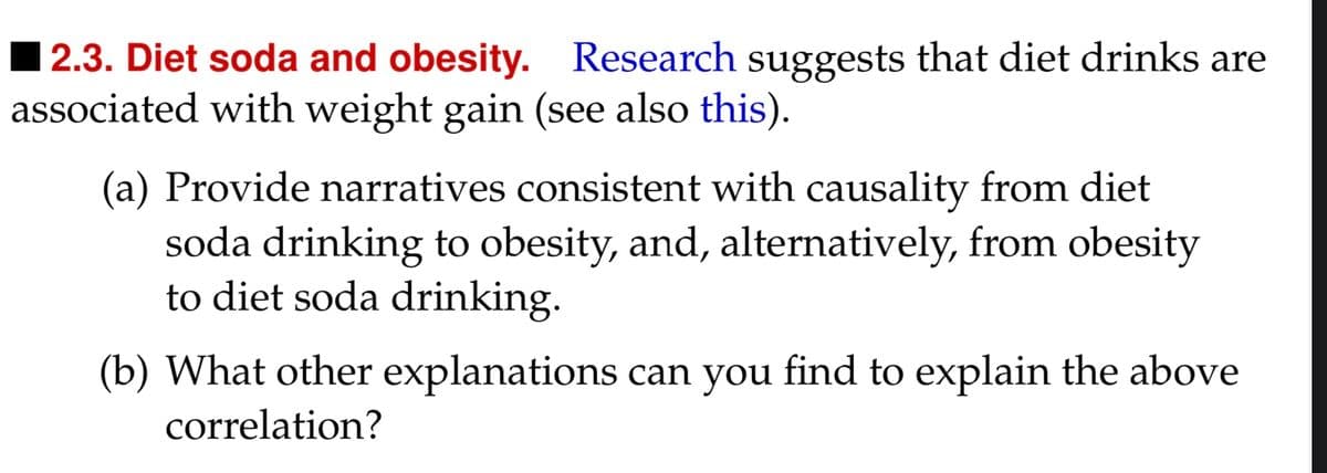 2.3. Diet soda and obesity. Research suggests that diet drinks are
associated with weight gain (see also this).
(a) Provide narratives consistent with causality from diet
soda drinking to obesity, and, alternatively, from obesity
to diet soda drinking.
(b) What other explanations can you find to explain the above
correlation?