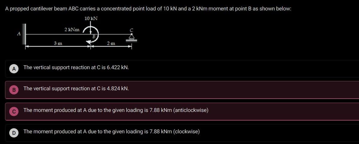 A propped cantilever beam ABC carries a concentrated point load of 10 kN and a 2 kNm moment at point B as shown below:
10 kN
2 kNm
A
3 m
2 m
A
The vertical support reaction at C is 6.422 kN.
The vertical support reaction at C is 4.824 kN.
The moment produced at A due to the given loading is 7.88 kNm (anticlockwise)
The moment produced at A due to the given loading is 7.88 kNm (clockwise)
