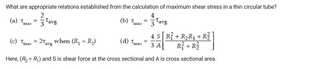 What are appropriate relations established from the calculation of maximum shear stress in a thin circular tube?
4
(b) t =
(a) Tmax
Tavg
3 'avg
max
3
4 S Rỉ + R2R1+
R3
(c) Tmax
when (R, =
= 2avg
- R.)
(d) Tmax
3 A
Rỉ + R?
Here, (R, > R1) and S is shear force at the cross sectional and A is cross sectional area.
