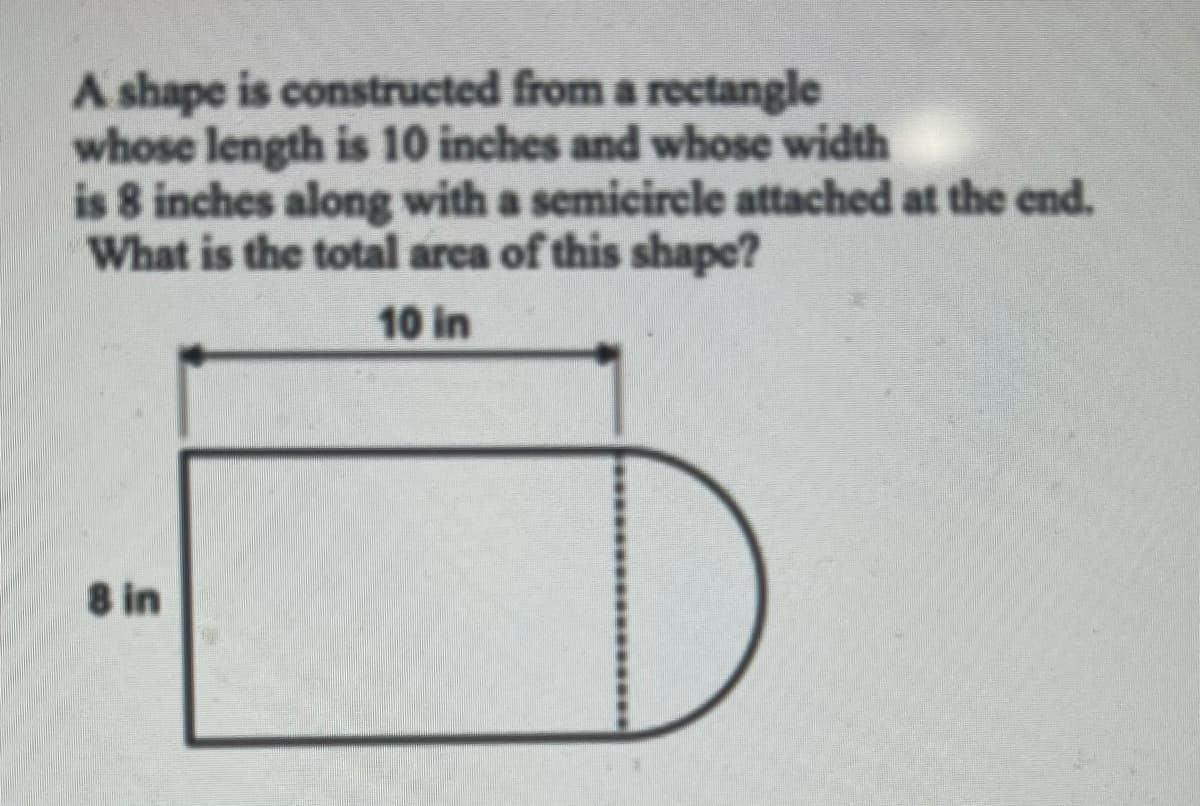 A shape is constructed from a rectangle
whose length is 10 inches and whose width
is 8 inches along with a semicircle attached at the end.
What is the total arca of this shape?
10 in
8 in
