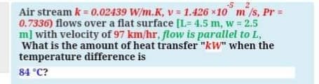 -5 2
Air stream k = 0.02439 W/m.K, v 1.426 x10 m /s, Pr =
0.7336) flows over a flat surface [L= 4.5 m, w = 2.5
m] with velocity of 97 km/hr, flow is parallel to L,
What is the amount of heat transfer "kW" when the
temperature difference is
84 °C?

