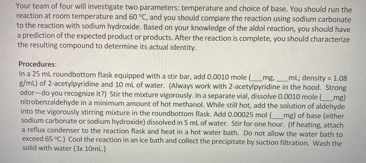 Your team of four will investigate two parameters: temperature and choice of base. You should run the
reaction at room temperature and 60 °C, and you should compare the reaction using sodium carbonate
to the reaction with sodium hydroxide. Based on your knowledge of the aldol reaction, you should have
a prediction of the expected product or products. After the reaction is complete, you should characterize
the resulting compound to determine its actual identity.
Procedures:
In a 25 mL roundbottom flask equipped with a stir bar, add 0.0010 mole ( mg, mL; density = 1.08
g/mL) of 2-acetylpyridine and 10 mL of water. (Always work with 2-acetylpyridine in the hood. Strong
odor-do you recognize it?) Stir the mixture vigorously. In a separate vial, dissolve 0.0010 mole (______mg)
nitrobenzaldehyde in a minimum amount of hot methanol. While still hot, add the solution of aldehyde
into the vigorously stirring mixture in the round bottom flask. Add 0.00025 mol (_______mg) of base (either
sodium carbonate or sodium hydroxide) dissolved in 5 mL of water. Stir for one hour. (If heating, attach
a reflux condenser to the reaction flask and heat in a hot water bath. Do not allow the water bath to
exceed 65 °C.) Cool the reaction in an ice bath and collect the precipitate by suction filtration. Wash the
solid with water (3x 10mL.)