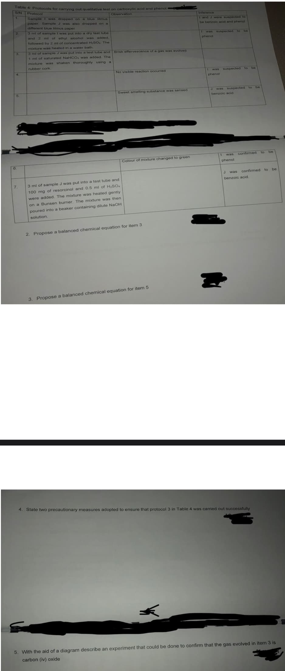 Table 4: Protocols for carrying out qualitative test on carboxylic acid and phenol
S/N Protocol
Observation
Sample I was dropped on a blue litmus
Inference
paper. Sample J was also dropped on a
and J were suspected to
different blue litmus paper
be benzoic acid and phenol
3 ml of sample I was put into a dry test tube
and
2 ml of ethyl alcohol was added,
I was suspected to be
phenol
followed by 2 mi of concentrated H;SO. The
mixture was heated in a water bath.
3 ml of sample J was put into a test tube and
1 ml of saturated NaHCO, was added. The
Brisk effervescence of a gas was evolved
mixture was shaken thoroughly using a
rubber cork
4.
No visible reaction occurred
I was
suspected to be
phenol
5.
Sweet smelling substance was sensed
suspected to be
was
benzoic acid
was
confirmed to
Colour of mixture changed to green
6.
phenol
was confirmed
to
be
benzoic acid.
7.
3 ml of sample J was put into a test tube and
100 mg of resorcinol and 0.5 ml of H2SO4
were added. The mixture was heated gently
on a Bunsen burner. The mixture was then
poured into a beaker containing dilute NaOH
solution.
2. Propose a balanced chemical equation for item 3
3. Propose a balanced chemical equation for item 5
4. State two precautionary measures adopted to ensure that protocol 3 in Table 4 was carried out successfully
5. With the aid of a diagram describe an experiment that could be done to confirm that the gas evolved in item 3 is
carbon (iv) oxide
