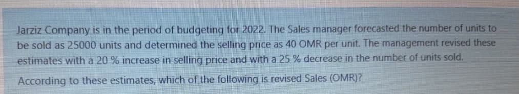 Jarziz Company is in the period of budgeting for 2022. The Sales manager forecasted the number of units to
be sold as 25000 units and determined the selling price as 40 OMR per unit. The management revised these
estimates with a 20 % increase in selling price and with a 25 % decrease in the number of units sold.
According to these estimates, which of the following is revised Sales (OMR)?

