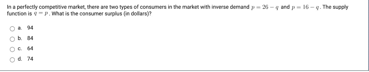 In a perfectly competitive market, there are two types of consumers in the market with inverse demand p = 26 - q and p = 16 - q. The supply
function is q = p. What is the consumer surplus (in dollars)?
O a. 94
O O O
b. 84
C 64
O d. 74