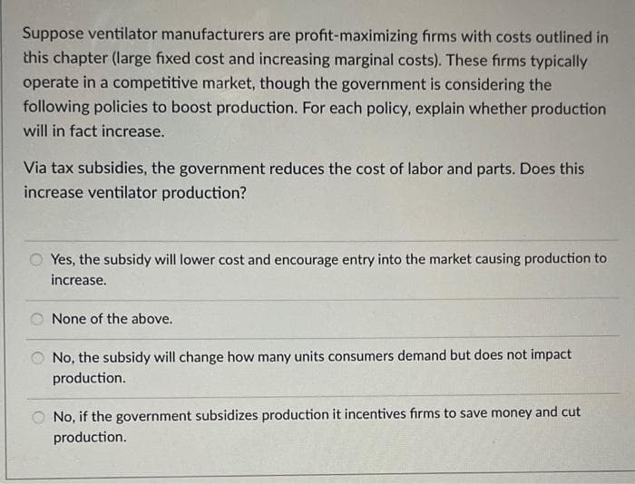 Suppose ventilator manufacturers are profit-maximizing firms with costs outlined in
this chapter (large fixed cost and increasing marginal costs). These firms typically
operate in a competitive market, though the government is considering the
following policies to boost production. For each policy, explain whether production
will in fact increase.
Via tax subsidies, the government reduces the cost of labor and parts. Does this
increase ventilator production?
Yes, the subsidy will lower cost and encourage entry into the market causing production to
increase.
None of the above.
No, the subsidy will change how many units consumers demand but does not impact
production.
No, if the government subsidizes production it incentives firms to save money and cut
production.