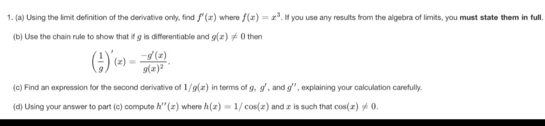 1. (a) Using the limit definition of the derivative only, find f' (x) where f(x) = x*. If you use any results from the algebra of limits, you must state them in full.
(b) Use the chain rule to show that if g is differentiable and g(æ) + 0 then
-d'(x)
g(x)²
(x) =
(c) Find an expression for the second derivative of 1/g(x) in terms of g, g', and g' , explaining your calculation carefully.
(d) Using your answer to part (c) compute h'" (x) where h(x) = 1/ cos(x) and x is such that cos(x) 0.
