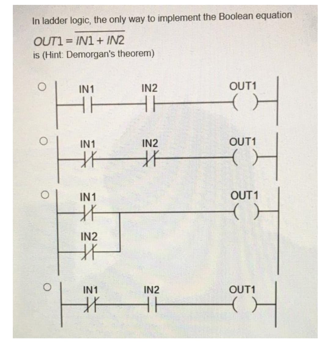 In ladder logic, the only way to implement the Boolean equation
OUT1 = IN1 + IN2
is (Hint: Demorgan's theorem)
IN1
IN2
OUT1
IN1
IN2
OUT1
IN1
OUT 1
IN2
IN1
IN2
OUT1
北
O.
