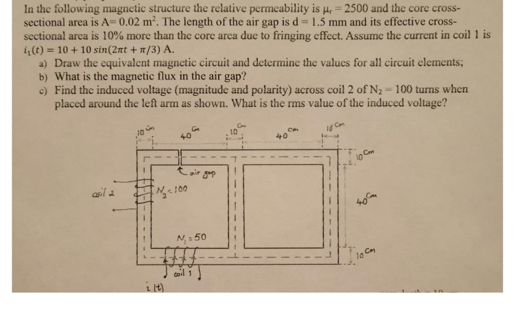 In the following magnetic structure the relative permeability is u, = 2500 and the core cross-
sectional area is A= 0.02 m2. The length of the air gap is d 1.5 mm and its effective cross-
sectional area is 10% more than the core area due to fringing effect. Assume the current in coil 1 is
i(t) = 10 + 10 sin(2nt + n/3) A.
a) Draw the equivalent magnetic circuit and determine the values for all circuit elements;
b) What is the magnetic flux in the air gap?
c) Find the induced voltage (magnitude and polarity) across coil 2 of N2 100 turns when
placed around the left arm as shown. What is the rms value of the induced voltage?
10 Cam
40
40
10 Cm
t air gap
cail a
100
N, = 50
coil 1
i it)
