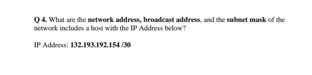 Q 4. What are the network address, broadcast address, and the subnet mask of the
network includes a host with the IP Address below?
IP Address: 132.193.192.154 /30
