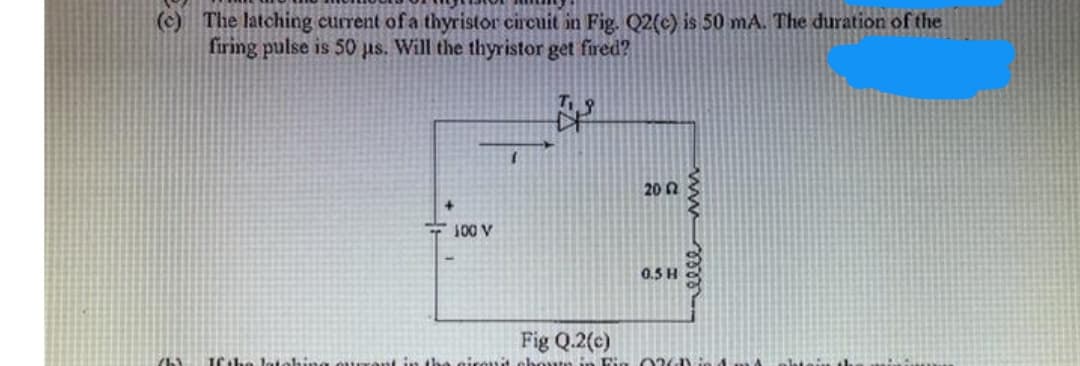 (c) The latching current of a thyristor circuit in Fig. Q2(c) is 50 mA. The duration of the
firing pulse is 50 us. Will the thyristor get fred?
20 2
- 100 V
0.5 H
Fig Q.2(c)
ww m
