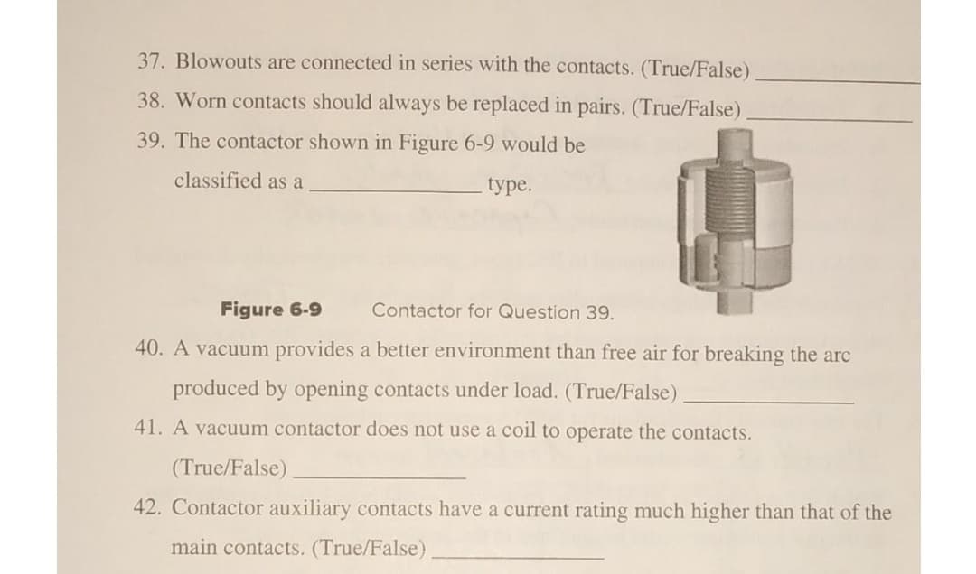37. Blowouts are connected in series with the contacts. (True/False)
38. Worn contacts should always be replaced in pairs. (True/False)
39. The contactor shown in Figure 6-9 would be
classified as a
type.
Figure 6-9
Contactor for Question 39.
40. A vacuum provides a better environment than free air for breaking the arc
produced by opening contacts under load. (True/False)
41. A vacuum contactor does not use a coil to operate the contacts.
(True/False)
42. Contactor auxiliary contacts have a current rating much higher than that of the
main contacts. (True/False)
