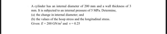 A cylinder has an internal diameter of 200 mm and a wall thickness of 3
mm. It is subjected to an internal pressure of 5 MPa. Determine,
(a) the change in internal diameter; and
(b) the values of the hoop stress and the longitudinal stress.
Given: E = 200 GN/m² and v=0.25