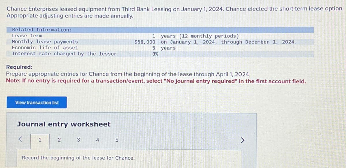 Chance Enterprises leased equipment from Third Bank Leasing on January 1, 2024. Chance elected the short-term lease option.
Appropriate adjusting entries are made annually.
Related Information:
Lease term
Monthly lease payments
Economic life of asset
Interest rate charged by the lessor
View transaction list
Required:
Prepare appropriate entries for Chance from the beginning of the lease through April 1, 2024.
Note: If no entry is required for a transaction/event, select "No journal entry required" in the first account field.
Journal entry worksheet
<
1
2
3
4
5
1 years (12 monthly periods)
on January 1, 2024, through December 1, 2024.
years
$56,000
5
8%
Record the beginning of the lease for Chance.
A