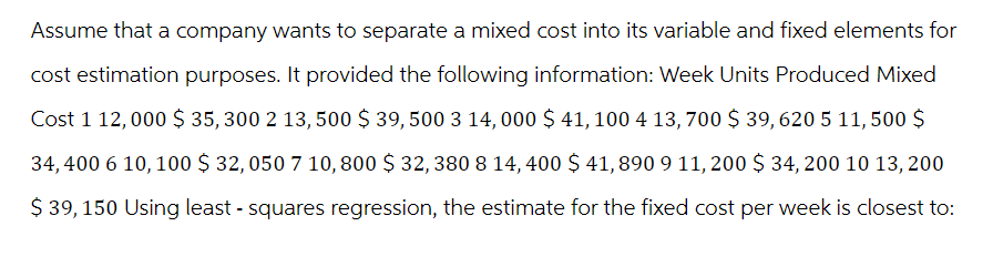 Assume that a company wants to separate a mixed cost into its variable and fixed elements for
cost estimation purposes. It provided the following information: Week Units Produced Mixed
Cost 1 12,000 $ 35, 300 2 13, 500 $ 39, 500 3 14, 000 $ 41, 100 4 13, 700 $ 39, 620 5 11,500 $
34,400 6 10, 100 $ 32, 050 7 10,800 $ 32, 380 8 14, 400 $ 41,890 9 11, 200 $ 34, 200 10 13, 200
$ 39, 150 Using least - squares regression, the estimate for the fixed cost per week is closest to: