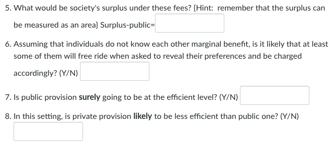 5. What would be society's surplus under these fees? {Hint: remember that the surplus can
be measured as an area} Surplus-public=
6. Assuming that individuals do not know each other marginal benefit, is it likely that at least
some of them will free ride when asked to reveal their preferences and be charged
accordingly? (Y/N)
7. Is public provision surely going to be at the efficient level? (Y/N)
8. In this setting, is private provision likely to be less efficient than public one? (Y/N)
