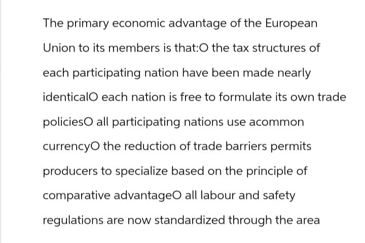 The primary economic advantage of the European
Union to its members is that:O the tax structures of
each participating nation have been made nearly
identicalO each nation is free to formulate its own trade
policies all participating nations use acommon
currencyO the reduction of trade barriers permits
producers to specialize based on the principle of
comparative advantageO all labour and safety
regulations are now standardized through the area