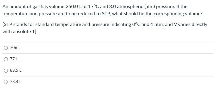 An amount of gas has volume 250.0L at 17°C and 3.0 atmospheric (atm) pressure. If the
temperature and pressure are to be reduced to STP, what should be the corresponding volume?
[STP stands for standard temperature and pressure indicating 0°C and 1 atm, and V varies directly
with absolute T]
706 L
O 771 L
88.5 L
78.4 L
