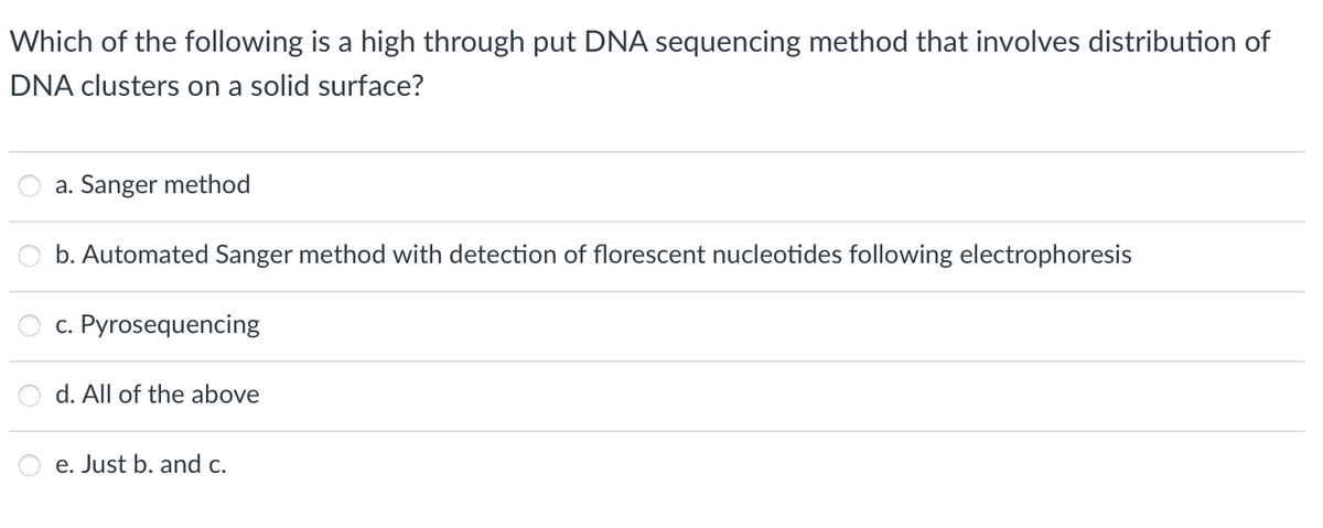 Which of the following is a high through put DNA sequencing method that involves distribution of
DNA clusters on a solid surface?
a. Sanger method
b. Automated Sanger method with detection of florescent nucleotides following electrophoresis
c. Pyrosequencing
d. All of the above
e. Just b. and c.