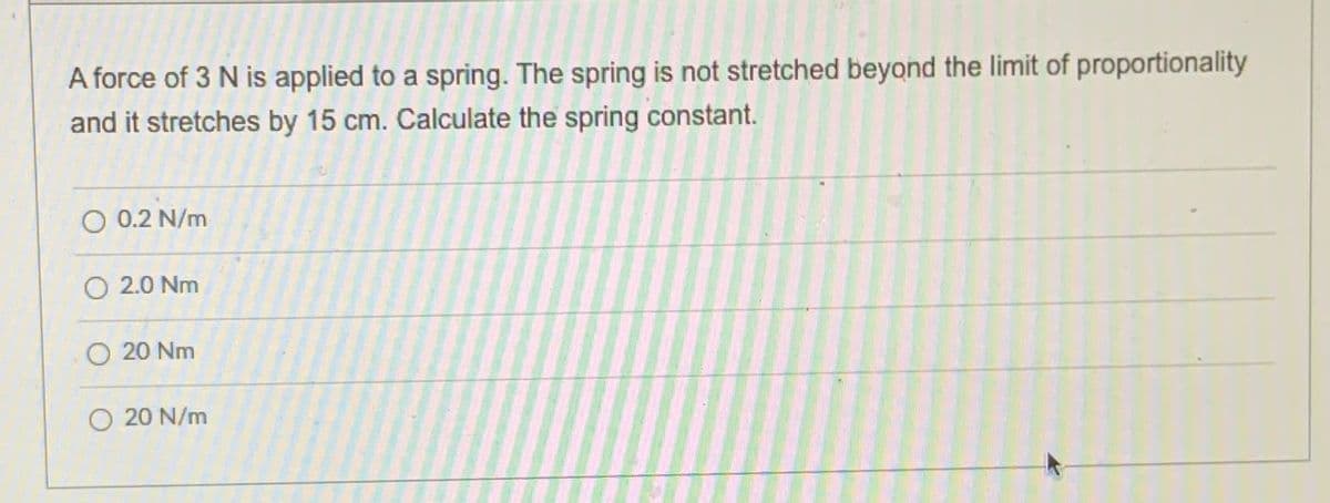 A force of 3 N is applied to a spring. The spring is not stretched beyond the limit of proportionality
and it stretches by 15 cm. Calculate the spring constant.
O 0.2 N/m
O 2.0 Nm
O 20 Nm
O 20 N/m
