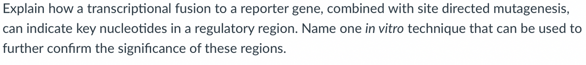 Explain how a transcriptional fusion to a reporter gene, combined with site directed mutagenesis,
can indicate key nucleotides in a regulatory region. Name one in vitro technique that can be used to
further confirm the significance of these regions.
