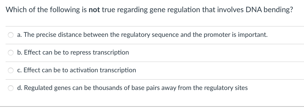 Which of the following is not true regarding gene regulation that involves DNA bending?
a. The precise distance between the regulatory sequence and the promoter is important.
b. Effect can be to repress transcription
c. Effect can be to activation transcription
d. Regulated genes can be thousands of base pairs away from the regulatory sites