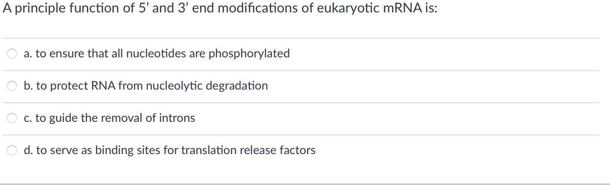 A principle function of 5' and 3' end modifications of eukaryotic mRNA is:
a. to ensure that all nucleotides are phosphorylated
b. to protect RNA from nucleolytic degradation
c. to guide the removal of introns
d. to serve as binding sites for translation release factors