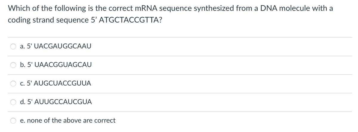 Which of the following is the correct mRNA sequence synthesized from a DNA molecule with a
coding strand sequence 5' ATGCTACCGTTA?
O
a. 5' UACGAUGGCAAU
b. 5' UAACGGUAGCAU
c. 5' AUGCUACCGUUA
d. 5' AUUGCCAUCGUA
e. none of the above are correct