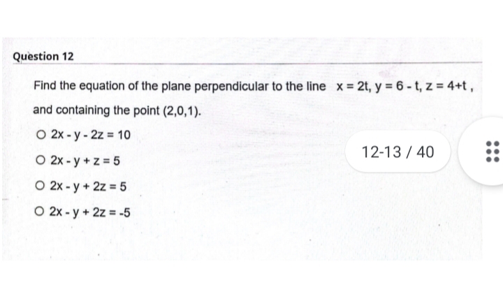 Question 12
Find the equation of the plane perpendicular to the line x = 2t, y = 6 - t, z = 4+t ,
and containing the point (2,0,1).
O 2x - y - 2z = 10
12-13 / 40
O 2x - y + z = 5
O 2x - y + 2z = 5
O 2x - y + 2z = -5
