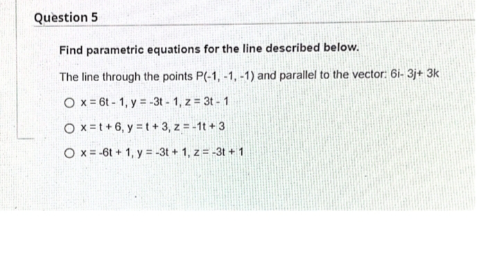 Question 5
Find parametric equations for the line described below.
The line through the points P(-1, -1, -1) and parallel to the vector: 6i- 3j+ 3k
O x = 6t - 1, y = -3t - 1, z = 3t - 1
O x=t+6, y = t+ 3, z = -1t + 3
O x = -6t + 1, y = -3t + 1, z = -3t + 1
