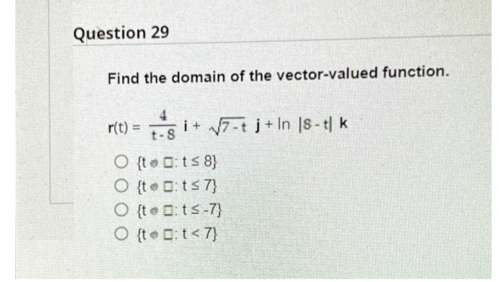 Question 29
Find the domain of the vector-valued function.
4.
i+ 7-t j+ In |S-t| k
O {te D:ts 8}
O {t D: ts 7}
O {te : ts-7}
O {t Dt<7}
