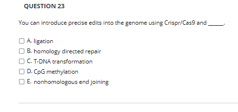 QUESTION 23
You can introduce precise edits into the genome using Crispr/Cas9 and
) A. ligation
B. homology directed repair
C. T-DNA transformation
D. CpG methylation
E. nonhomologous end joining

