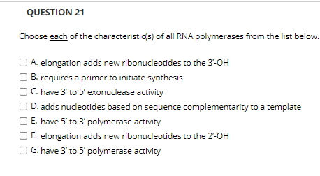 QUESTION 21
Choose each of the characteristic(s) of all RNA polymerases from the list below.
A. elongation adds new ribonucleotides to the 3-OH
B. requires a primer to initiate synthesis
C. have 3' to 5' exonuclease activity
D. adds nucleotides based on sequence complementarity to a template
E. have 5' to 3' polymerase activity
O F. elongation adds new ribonucleotides to the 2'-OH
G. have 3' to 5' polymerase activity
