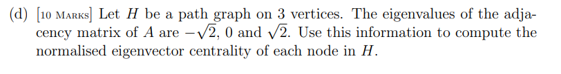 (d) [10 MARKS] Let H be a path graph on 3 vertices. The eigenvalues of the adja-
cency matrix of A are -√2, 0 and √2. Use this information to compute the
normalised eigenvector centrality of each node in H.