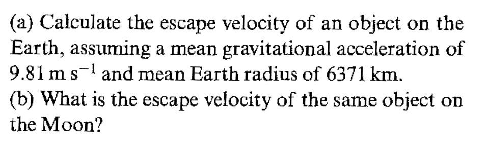 (a) Calculate the escape velocity of an object on the
Earth, assuming a mean gravitational acceleration of
9.81 m s-! and mean Earth radius of 6371 km.
(b) What is the escape velocity of the same object on
the Moon?
