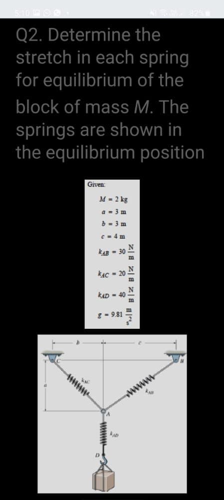 Q2. Determine the
stretch in each spring
for equilibrium of the
block of mass M. The
springs are shown in
the equilibrium position
Given:
M = 2 kg
a - 3 m
b = 3 m
C - 4 m
kAB - 30
kAC = 20
kAD - 40
g- 9.81
www
D

