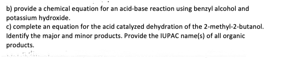 b) provide a chemical equation for an acid-base reaction using benzyl alcohol and
potassium hydroxide.
c) complete an equation for the acid catalyzed dehydration of the 2-methyl-2-butanol.
Identify the major and minor products. Provide the IUPAC name(s) of all organic
products.
