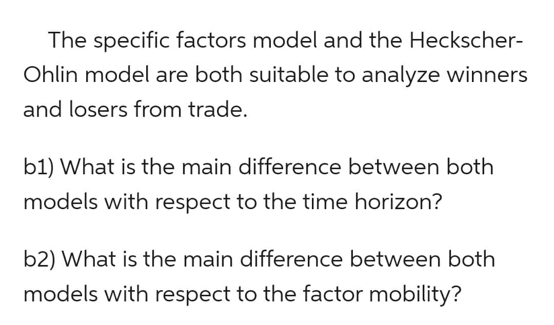 The specific factors model and the Heckscher-
Ohlin model are both suitable to analyze winners
and losers from trade.
b1) What is the main difference between both
models with respect to the time horizon?
b2) What is the main difference between both
models with respect to the factor mobility?