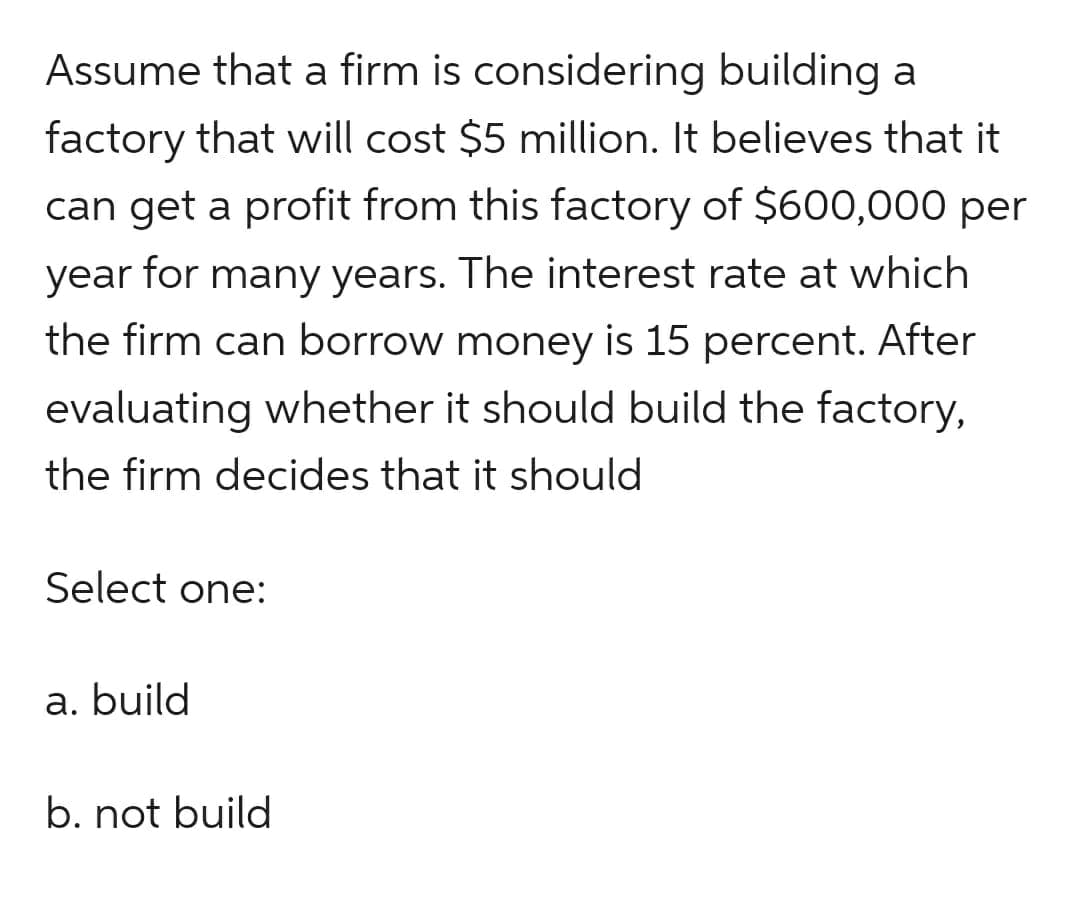 Assume that a firm is considering building a
factory that will cost $5 million. It believes that it
can get a profit from this factory of $600,000 per
year for many years. The interest rate at which
the firm can borrow money is 15 percent. After
evaluating whether it should build the factory,
the firm decides that it should
Select one:
a. build
b. not build