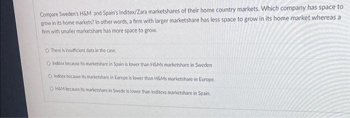 Compare Sweden's H&M and Spain's Inditex/Zara marketshares of their home country markets. Which company has space to
grow in its home markets? In other words, a firm with larger marketshare has less space to grow in its home market whereas a
firm with smaller marketshare has more space to grow.
O There is insufficient data in the case.
O Inditex because its marketshare in Spain is lower than H&Ms marketshare in Sweden
O Inditex because its marketshare in Europe is lower than H&Ms marketshare in Europe.
O H&M because its marketshare in Swede is lower than Inditexs marketshare in Spain.