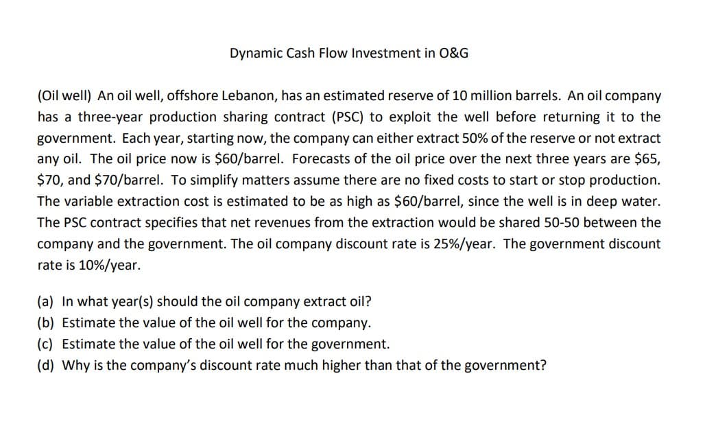 Dynamic Cash Flow Investment in O&G
(Oil well) An oil well, offshore Lebanon, has an estimated reserve of 10 million barrels. An oil company
has a three-year production sharing contract (PSC) to exploit the well before returning it to the
government. Each year, starting now, the company can either extract 50% of the reserve or not extract
any oil. The oil price now is $60/barrel. Forecasts of the oil price over the next three years are $65,
$70, and $70/barrel. To simplify matters assume there are no fixed costs to start or stop production.
The variable extraction cost is estimated to be as high as $60/barrel, since the well is in deep water.
The PSC contract specifies that net revenues from the extraction would be shared 50-50 between the
company and the government. The oil company discount rate is 25% / year. The government discount
rate is 10%/year.
(a) In what year(s) should the oil company extract oil?
(b) Estimate the value of the oil well for the company.
(c) Estimate the value of the oil well for the government.
(d) Why is the company's discount rate much higher than that of the government?