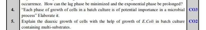 4.
5.
occurrence. How can the lag phase be minimized and the exponential phase be prolonged?
"Each phase of growth of cells in a batch culture is of potential importance in a microbial CO3
process" Elaborate it.
Explain the diauxic growth of cells with the help of growth of E.Coli in batch culture CO2
containing multi-substrates.