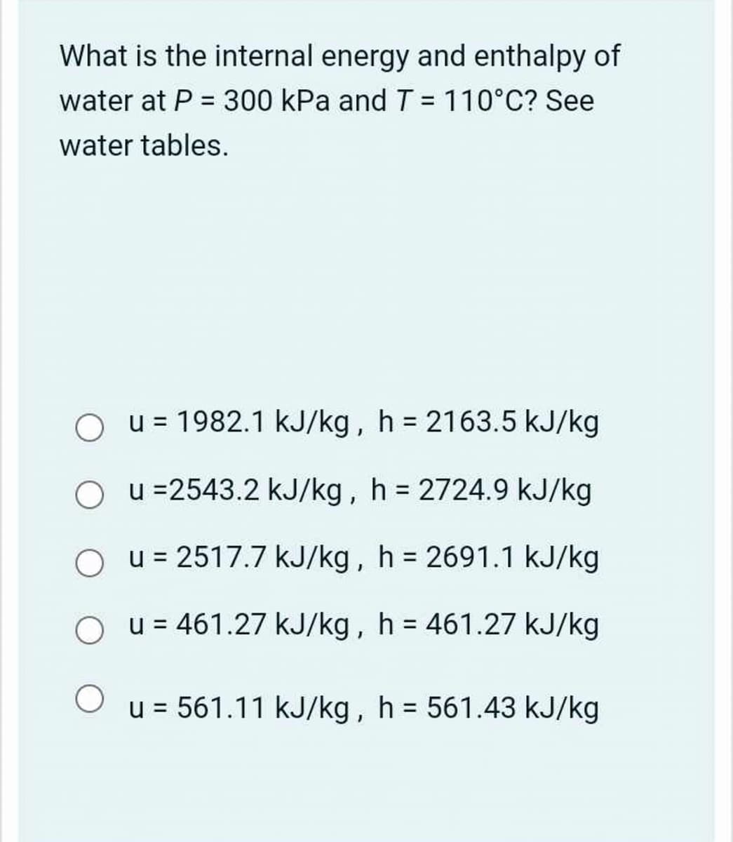What is the internal energy and enthalpy of
water at P = 300 kPa and T = 110°C? See
water tables.
u = 1982.1 kJ/kg, h = 2163.5 kJ/kg
Ou =2543.2 kJ/kg, h = 2724.9 kJ/kg
Ou=2517.7 kJ/kg, h = 2691.1 kJ/kg
О
u = 461.27 kJ/kg, h = 461.27 kJ/kg
u = 561.11 kJ/kg, h = 561.43 kJ/kg