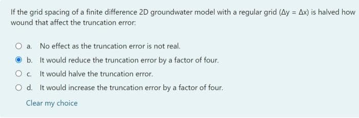 If the grid spacing of a finite difference 2D groundwater model with a regular grid (Ay = Ax) is halved how
wound that affect the truncation error:
O a. No effect as the truncation error is not real.
b. It would reduce the truncation error by a factor of four.
O c. It would halve the truncation error.
O d. It would increase the truncation error by a factor of four.
Clear my choice
