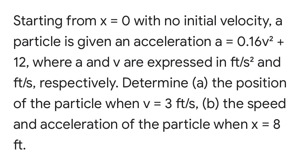 Starting from x = 0 with no initial velocity, a
particle is given an acceleration a = 0.16v? +
12, where a and v are expressed in ft/s? and
ft/s, respectively. Determine (a) the position
of the particle when v = 3 ft/s, (b) the speed
and acceleration of the particle when x = 8
ft.
