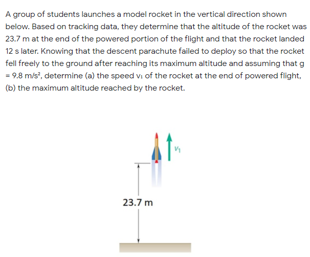 A group of students launches a model rocket in the vertical direction shown
below. Based on tracking data, they determine that the altitude of the rocket was
23.7 m at the end of the powered portion of the flight and that the rocket landed
12 s later. Knowing that the descent parachute failed to deploy so that the rocket
fell freely to the ground after reaching its maximum altitude and assuming that g
= 9.8 m/s', determine (a) the speed v: of the rocket at the end of powered flight,
(b) the maximum altitude reached by the rocket.
V1
23.7 m

