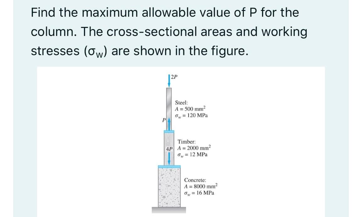 Find the maximum allowable value of P for the
column. The cross-sectional areas and working
stresses (ow) are shown in the figure.
|2P
Steel:
A = 500 mm2
Ow = 120 MPa
P
Timber:
4P A = 2000 mm?
Ow = 12 MPa
Concrete:
A = 8000 mm?
O = 16 MPa
