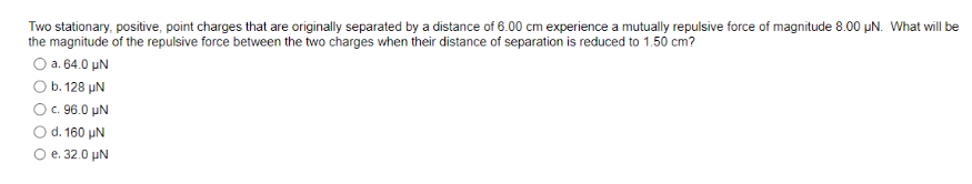 Two stationary, positive, point charges that are originally separated by a distance of 6.00 cm experience a mutually repulsive force of magnitude 8.00 µN. What will be
the magnitude of the repulsive force between the two charges when their distance of separation is reduced to 1.50 cm?
O a.64.0 HN
b. 128 UN
) c. 96.0 UN
d. 160 UN
e. 32.0 μN